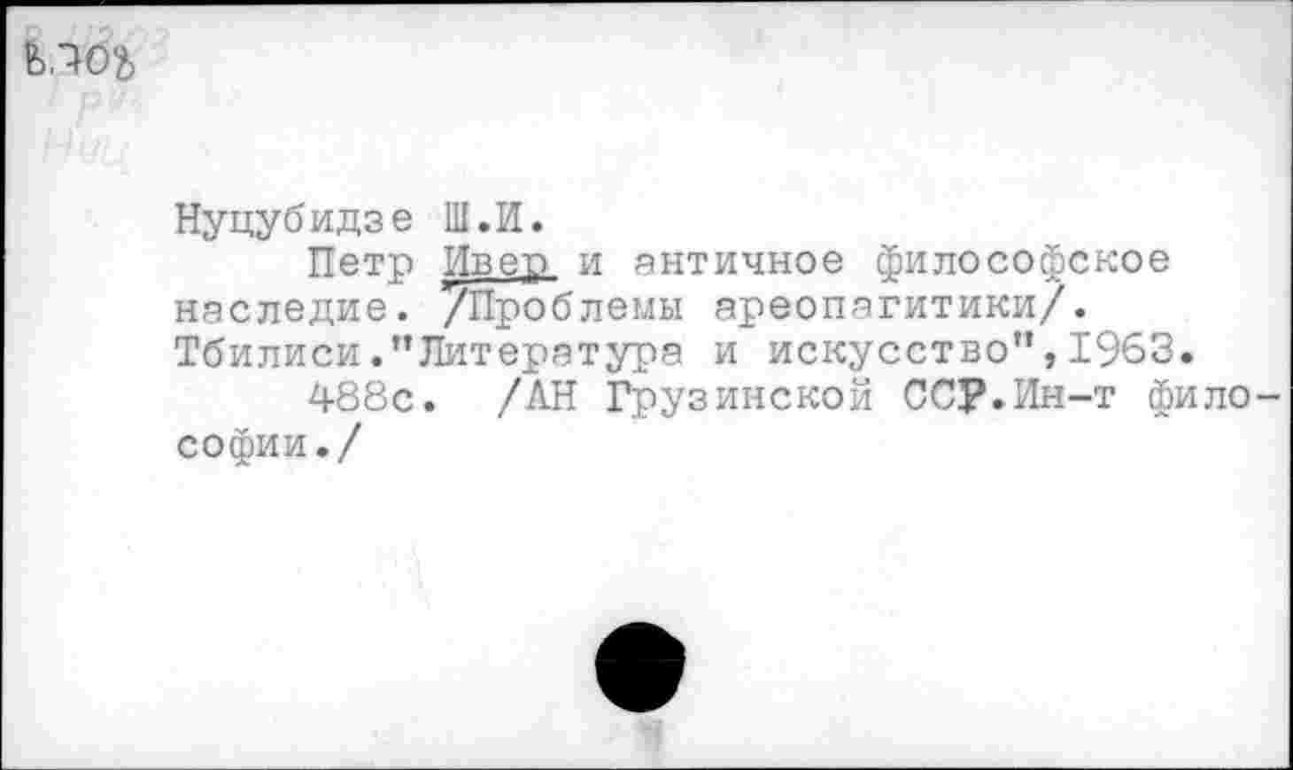 ﻿Нуцубидзе Ш.И.
Петр Ивеп и античное философское наследие. /Проблемы ареопагитики/. Тбилиси .’’Литература и искусство”, 1963.
488с. /АН Грузинской ССР.Ин-т фило софии./